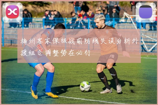 梅州客家保级战前防线失误分析外援组合调整势在必行
