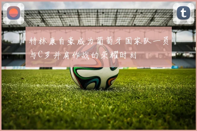 特林康自豪成为葡萄牙国家队一员与C罗并肩作战的荣耀时刻