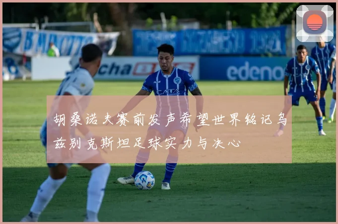胡桑诺夫赛前发声希望世界铭记乌兹别克斯坦足球实力与决心