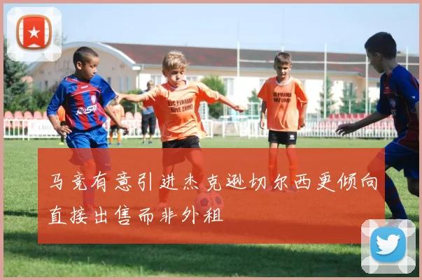 马竞有意引进杰克逊切尔西更倾向直接出售而非外租