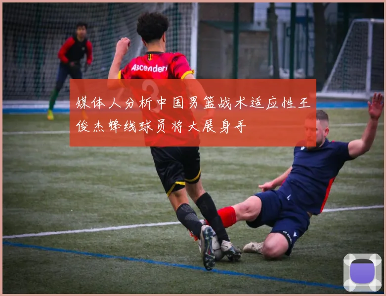 媒体人分析中国男篮战术适应性王俊杰锋线球员将大展身手