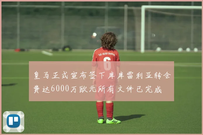 皇马正式宣布签下库库雷利亚转会费达6000万欧元所有文件已完成