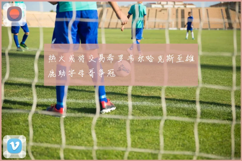 热火或将交易希罗韦尔哈克斯至雄鹿助字母哥争冠