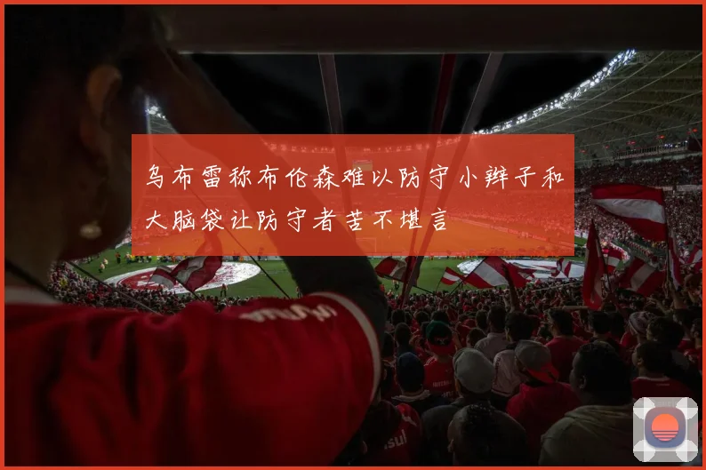 乌布雷称布伦森难以防守小辫子和大脑袋让防守者苦不堪言
