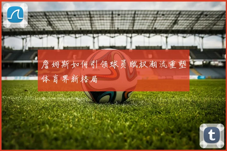 詹姆斯如何引领球员赋权潮流重塑体育界新格局
