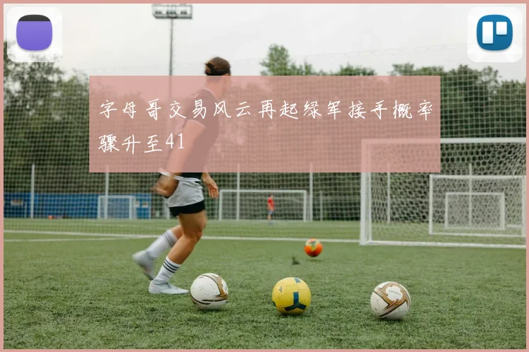 字母哥交易风云再起绿军接手概率骤升至41