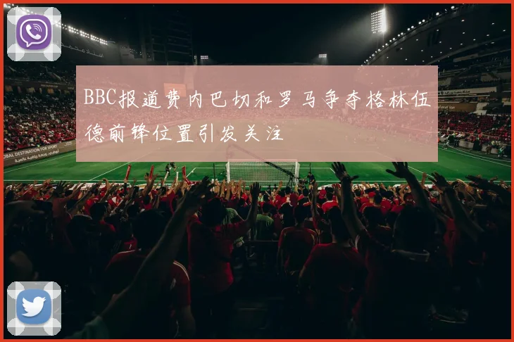 BBC报道费内巴切和罗马争夺格林伍德前锋位置引发关注