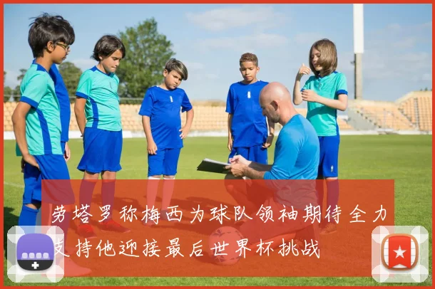 劳塔罗称梅西为球队领袖期待全力支持他迎接最后世界杯挑战