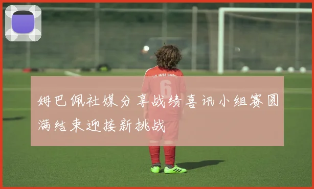 姆巴佩社媒分享战绩喜讯小组赛圆满结束迎接新挑战