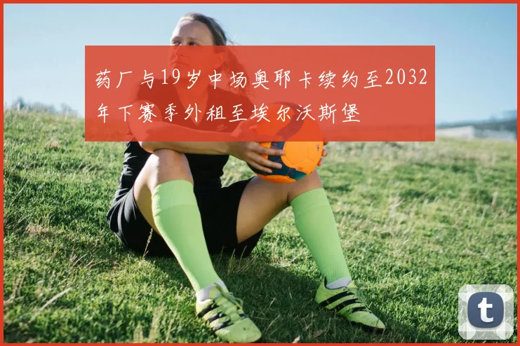 药厂与19岁中场奥耶卡续约至2032年下赛季外租至埃尔沃斯堡