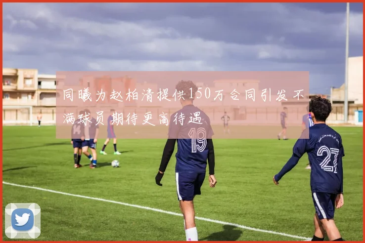 同曦为赵柏清提供150万合同引发不满球员期待更高待遇