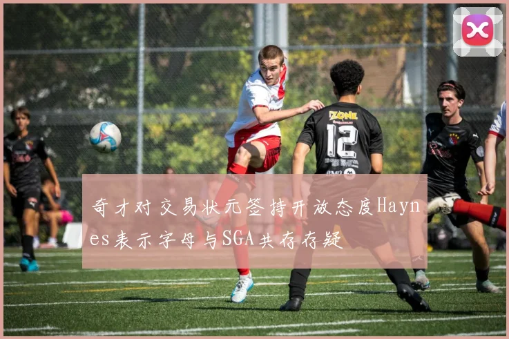 奇才对交易状元签持开放态度Haynes表示字母与SGA共存存疑