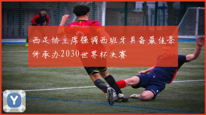 西足协主席强调西班牙具备最佳条件承办2030世界杯决赛