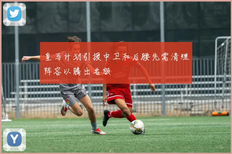 皇马计划引援中卫和后腰先需清理阵容以腾出名额