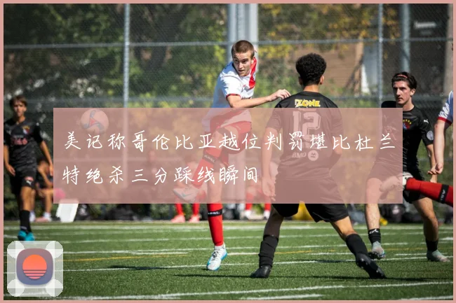 美记称哥伦比亚越位判罚堪比杜兰特绝杀三分踩线瞬间