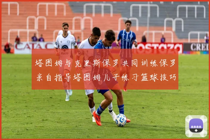 塔图姆与克里斯保罗共同训练保罗亲自指导塔图姆儿子练习篮球技巧