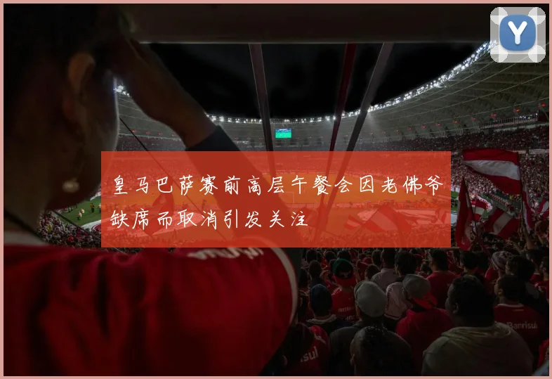 皇马巴萨赛前高层午餐会因老佛爷缺席而取消引发关注