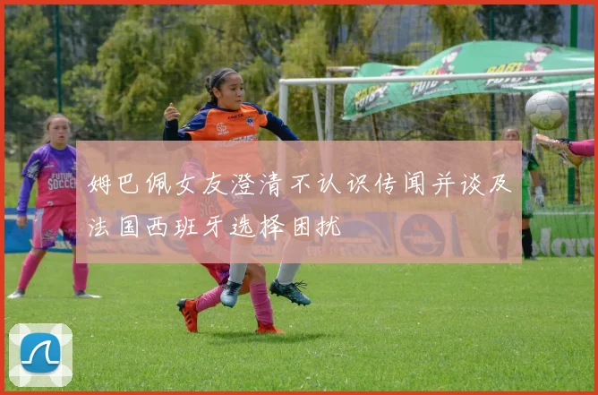 姆巴佩女友澄清不认识传闻并谈及法国西班牙选择困扰