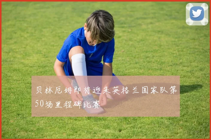 贝林厄姆即将迎来英格兰国家队第50场里程碑比赛