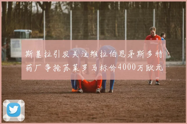 斯基拉引发关注维拉伯恩茅斯多特药厂争抢苏莱罗马标价4000万欧元