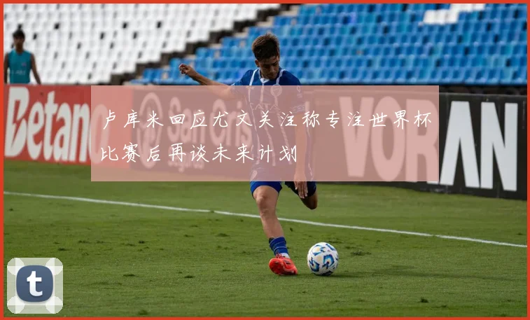 卢库米回应尤文关注称专注世界杯比赛后再谈未来计划