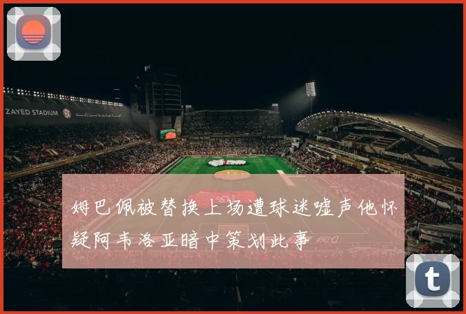 姆巴佩被替换上场遭球迷嘘声他怀疑阿韦洛亚暗中策划此事
